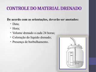 CONTROLE DO MATERIAL DRENADO
De acordo com as orientações, deverão ser anotados:
• Data;
• Hora;
• Volume drenado a cada 24 horas;
• Coloração do liquido drenado;
• Presença de borbulhamento.
 