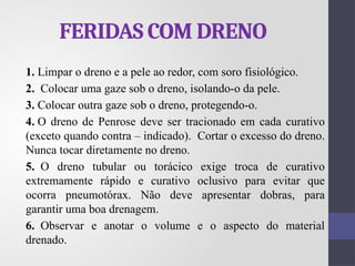 FERIDAS COM DRENO
1. Limpar o dreno e a pele ao redor, com soro fisiológico.
2. Colocar uma gaze sob o dreno, isolando-o da pele.
3. Colocar outra gaze sob o dreno, protegendo-o.
4. O dreno de Penrose deve ser tracionado em cada curativo
(exceto quando contra – indicado). Cortar o excesso do dreno.
Nunca tocar diretamente no dreno.
5. O dreno tubular ou torácico exige troca de curativo
extremamente rápido e curativo oclusivo para evitar que
ocorra pneumotórax. Não deve apresentar dobras, para
garantir uma boa drenagem.
6. Observar e anotar o volume e o aspecto do material
drenado.
 