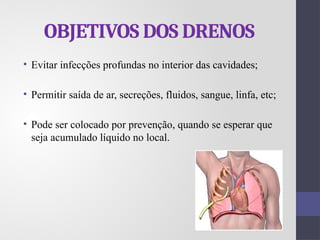 OBJETIVOS DOS DRENOS
• Evitar infecções profundas no interior das cavidades;
• Permitir saída de ar, secreções, fluidos, sangue, linfa, etc;
• Pode ser colocado por prevenção, quando se esperar que
seja acumulado líquido no local.
 