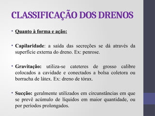 CLASSIFICAÇÃO DOS DRENOS
• Quanto à forma e ação:
• Capilaridade: a saída das secreções se dá através da
superfície externa do dreno. Ex: penrose.
• Gravitação: utiliza-se cateteres de grosso calibre
colocados a cavidade e conectados a bolsa coletora ou
borracha de látex. Ex: dreno de tórax.
• Sucção: geralmente utilizados em circunstâncias em que
se prevê acúmulo de líquidos em maior quantidade, ou
por períodos prolongados.
 