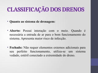 CLASSIFICAÇÃO DOS DRENOS
• Quanto ao sistema de drenagem:
• Aberto: Possui interação com o meio. Quando é
necessária a entrada de ar para o bom funcionamento do
sistema. Apresenta maior risco de infecção.
• Fechado: Não requer elementos externos adicionais para
seu perfeito funcionamento, utiliza-se um sistema
vedado, estéril conectado a extremidade do dreno.
 
