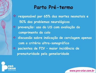 Parto Pré-termo responsável por 65% das mortes neonatais e    50% dos problemas neurológicos prevenção: uso do US com avaliação do  comprimento do colo discussão sobre indicação de cerclagem apenas  com o critério ultra-sonográfico pacientes de FIV – maior incidência de  prematuridade pela gemelaridade 