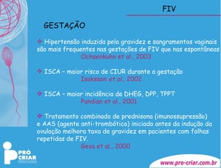 FIV Hipertensão induzida pela gravidez e sangramentos vaginais  são mais frequentes nas gestações de FIV que nas espontâneas Ochsenkuhn et al., 2003 ISCA – maior risco de CIUR durante a gestação   Isaksson  et al.,  2002 ISCA – maior incidência de DHEG, DPP, TPPT Pandian et al., 2001 Tratamento combinado de prednisona (imunossupressão)  e AAS (agente anti-trombótico) iniciado antes da indução da  ovulação melhora taxa de gravidez em pacientes com falhas  repetidas de FIV. Geva et al., 2000  GESTAÇÃO 