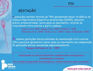 FIV gestações  obtidas através de TRA apresentam maior incidência de Doença Hipertensiva Específica da Gravidez (DHEG), placenta prévia, prematuridade, baixo peso ao nascimento, retardo de crescimento intra-uterino e parto cesáreo . Doyle  et al ., 1992; Wang  et al ., 1994; FIVNAT, 1995;  Petersen  et al ., 1995; Tanbo  et al ., 1995; Tanbo & Abyholm, 1996 mesmo gestações únicas advindas de inseminação intra-uterina (IIU) parecem apresentar menor peso ao nascimento em comparação às gestações únicas concebidas espontaneamente Nuojua-Huttunen  et al ., 1999   GESTAÇÃO relacionado ao desenvolvimento endometrial conseqüente à  estimulação ovariana? ou à maior proporção de  primíparas e idade materna mais avançada?   