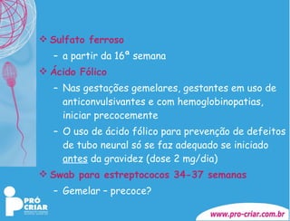 Sulfato ferroso   a partir da 16ª semana Ácido Fólico Nas gestações gemelares, gestantes em uso de anticonvulsivantes e com hemoglobinopatias, iniciar precocemente  O uso de ácido fólico para prevenção de defeitos de tubo neural só se faz adequado se iniciado  antes  da gravidez (dose 2 mg/dia) Swab para estreptococos 34-37 semanas Gemelar – precoce? 