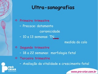 Ultra-sonografias Primeiro trimestre Precoce: datamento   corionicidade 10 a 13 semanas: TN medida do colo Segundo trimestre 18 a 22 semanas:  morfologia fetal Terceiro trimestre Avaliação da vitalidade e crescimento fetal 