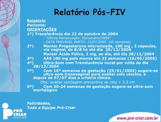 Relatório Pós-FIV Relatório Paciente:  ORIENTAÇÕES 1º) Transferência dia 22 de outubro de 2004 - “Última Menstruação: 05/outubro/2004” - DATA PROVÁVEL PARTO: 12/07/2005  (40 semanas) 2º)  Manter Progesterona micronizada, 100 mg , 2 capsulas,  via vaginal, de 8/8 hs até dia  28/12/2004 Manter Ácido Fólico, 2 mg, ao dia, até dia 28/12/2004 3º)  AAS 100 mg pelo menos até 32 semanas (16/05/2005) 4º)  Ultra-Som com Translucência nucal por volta do dia  28/12/2004 5º)  Com 16º semanas de gestação (25/01/2005) sugere-se  ultra-som transvaginal para avaliar colo uterino, e  depois de 07/07 dias a critério clínico. Obs: avaliar cerclagem preventiva se colo < 3,5 cm 6º)  Com 20-24 semanas de gestação sugere-se ultra-som  morfológico  Felicidades, Toda a Equipe Pró-Criar 