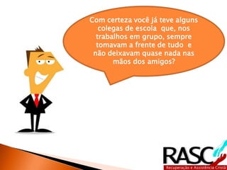 Com certeza você já teve alguns 
colegas de escola que, nos 
trabalhos em grupo, sempre 
tomavam a frente de tudo e 
não deixavam quase nada nas 
mãos dos amigos? 
 