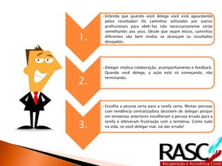 1. 
•Entenda que quando você delega você está aguardando pelos 
resultados! Os caminhos utilizados por outros profissionais 
para obtê-los não necessariamente serão semelhantes aos 
seus. Desde que sejam éticos, caminhos diferentes são bem 
vindos se alcançam os resultados desejados. 
2. 
•Delegar implica colaboração, acompanhamento e 
feedback. Quando você delega, a ação está só começando, 
não terminando. 
3. 
•Escolha a pessoa certa para a tarefa certa. Muitas pessoas 
com tendência centralizadora desistem de delegar porque 
em tentativas anteriores escolheram a pessoa errada para 
a tarefa e obtiveram frustração com a tentativa. Como 
tudo na vida, se você delegar mal, vai dar errado! 
 