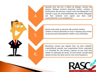 4. 
•Quando você não tem o hábito de delegar, comece aos 
poucos. Delegue primeiro pequenas tarefas, conheça a 
performance das pessoas a quem você está delegando e vá 
subindo o grau de responsabilidade das tarefas delegadas 
até ficar somente com aquilo que deve caber 
essencialmente à sua competência! 
5. 
•Assim como você, as pessoas não acertam sempre. 
Lembre-se disso! Aproveite os erros e enganos para treinar 
as pessoas para desempenhar melhor suas atribuições. 
6. 
•Reconheça sempre que alguém fizer um bom trabalho, 
especialmente quando suas expectativas forem superadas 
e o resultado for, até mesmo, superior ao que você teria 
obtido na realização da tarefa. Se você estiver cercado pela 
equipe correta isso deve ocorrer com certa frequência. 
 