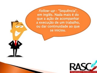 Follow-up – “Sequência”, 
em inglês. Nada mais é do 
que a ação de acompanhar 
a execução de um trabalho, 
ou dar continuidade ao que 
se iniciou. 
 