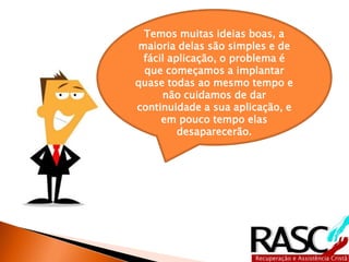 Temos muitas ideias boas, a 
maioria delas são simples e de 
fácil aplicação, o problema é 
que começamos a implantar 
quase todas ao mesmo tempo e 
não cuidamos de dar 
continuidade a sua aplicação, e 
em pouco tempo elas 
desaparecerão. 
 