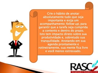 Crie o hábito de anotar 
absolutamente tudo que seja 
importante e exija um 
acompanhamento follow up, para 
garantir que a tarefa seja cumprida 
a contento e dentro do prazo. 
Isto tem impacto direto sobre sua 
produtividade e, sobretudo sua 
tranquilidade. Anotando em sua 
agenda prontamente e 
rotineiramente, sua mente fica livre 
e você menos estressado. 
 