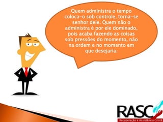 Quem administra o tempo 
coloca-o sob controle, torna-se 
senhor dele. Quem não o 
administra é por ele dominado, 
pois acaba fazendo as coisas 
sob pressões do momento, não 
na ordem e no momento em 
que desejaria. 
 