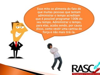 Esse mito se alimenta do fato de 
que muitas pessoas que tentam 
administrar o tempo acreditam 
que é possível programar 100% do 
seu tempo. Administrar o tempo, 
para elas, acaba sendo, por causa 
disso, como vestir uma camisa de 
força e não mais tirá-la. 
 