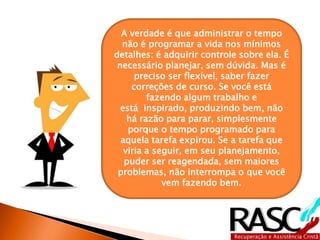 A verdade é que administrar o tempo 
não é programar a vida nos mínimos 
detalhes: é adquirir controle sobre ela. É 
necessário planejar, sem dúvida. Mas é 
preciso ser flexível, saber fazer 
correções de curso. Se você está 
fazendo algum trabalho e 
está inspirado, produzindo bem, não 
há razão para parar, simplesmente 
porque o tempo programado para 
aquela tarefa expirou. Se a tarefa que 
viria a seguir, em seu planejamento, 
puder ser reagendada, sem maiores 
problemas, não interrompa o que você 
vem fazendo bem. 
 