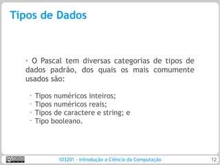 Tipos de Dados


  ➢ O Pascal tem diversas categorias de tipos de
  dados padrão, dos quais os mais comumente
  usados são:
      •
          Tipos numéricos inteiros;
      •
          Tipos numéricos reais;
      •
          Tipos de caractere e string; e
      •
          Tipo booleano.




                 103201 - Introdução a Ciência da Computação   12
 