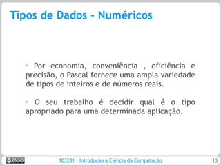 Tipos de Dados - Numéricos



  ➢ Por economia, conveniência , eficiência e
  precisão, o Pascal fornece uma ampla variedade
  de tipos de inteiros e de números reais.

  ➢ O seu trabalho é decidir qual é o tipo
  apropriado para uma determinada aplicação.




           103201 - Introdução a Ciência da Computação   13
 