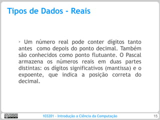 Tipos de Dados - Reais


   ➢
     Um número real pode conter dígitos tanto
   antes como depois do ponto decimal. Também
   são conhecidos como ponto flutuante. O Pascal
   armazena os números reais em duas partes
   distintas: os dígitos significativos (mantissa) e o
   expoente, que indica a posição correta do
   decimal.




            103201 - Introdução a Ciência da Computação   15
 