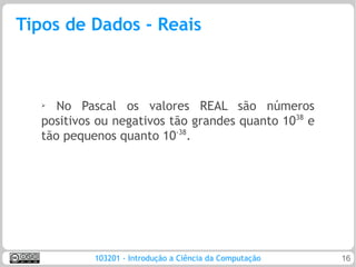 Tipos de Dados - Reais



   ➢  No Pascal os valores REAL são números
   positivos ou negativos tão grandes quanto 1038 e
   tão pequenos quanto 10-38.




            103201 - Introdução a Ciência da Computação   16
 