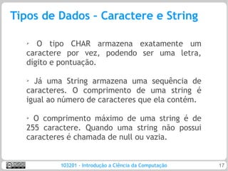 Tipos de Dados – Caractere e String

   ➢  O tipo CHAR armazena exatamente um
   caractere por vez, podendo ser uma letra,
   dígito e pontuação.

   ➢
     Já uma String armazena uma sequência de
   caracteres. O comprimento de uma string é
   igual ao número de caracteres que ela contém.

   ➢ O comprimento máximo de uma string é de
   255 caractere. Quando uma string não possui
   caracteres é chamada de null ou vazia.


           103201 - Introdução a Ciência da Computação   17
 