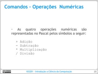 Comandos – Operações Numéricas



  ➢   As quatro operações numéricas são
  representadas no Pascal pelos símbolos a seguir:

      +   Adição
      -   Subtração
      *   Multiplicação
      /   Divisão




             103201 - Introdução a Ciência da Computação   20
 