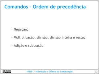 Comandos – Ordem de precedência



  ➢   Negação;

  ➢   Multiplicação, divisão, divisão inteira e resto;

  ➢   Adição e subtração.




              103201 - Introdução a Ciência da Computação   22
 