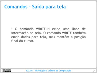 Comandos – Saída para tela



  ➢  O comando WRITELN exibe uma linha de
  informação na tela. O comando WRITE também
  envia dados para tela, mas mantém a posição
  final do cursor.




          103201 - Introdução a Ciência da Computação   24
 