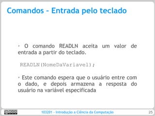 Comandos – Entrada pelo teclado



  ➢ O comando READLN aceita um valor de
  entrada a partir do teclado.

      READLN(NomeDaVariavel);

  ➢
   Este comando espera que o usuário entre com
  o dado, e depois armazena a resposta do
  usuário na variável especificada


            103201 - Introdução a Ciência da Computação   25
 