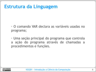Estrutura da Linguagem


  ➢O comando VAR declara as variáveis usadas no
  programa;

  ➢Uma seção principal do programa que controla
  a ação do programa através de chamadas a
  procedimentos e funções.




          103201 - Introdução a Ciência da Computação   6
 