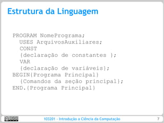 Estrutura da Linguagem

 PROGRAM NomePrograma;
   USES ArquivosAuxiliares;
   CONST
   {declaração de constantes };
   VAR
   {declaração de variáveis};
 BEGIN{Programa Principal}
   {Comandos da seção principal};
 END.{Programa Principal}




         103201 - Introdução a Ciência da Computação   7
 