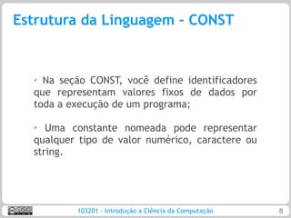 Estrutura da Linguagem - CONST


  ➢ Na seção CONST, você define identificadores
  que representam valores fixos de dados por
  toda a execução de um programa;

  ➢  Uma constante nomeada pode representar
  qualquer tipo de valor numérico, caractere ou
  string.




          103201 - Introdução a Ciência da Computação   8
 