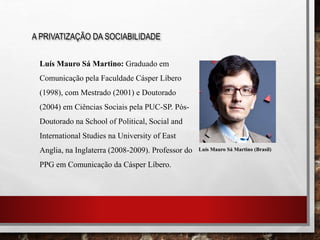 A PRIVATIZAÇÃO DA SOCIABILIDADE
Luís Mauro Sá Martino: Graduado em
Comunicação pela Faculdade Cásper Líbero
(1998), com Mestrado (2001) e Doutorado
(2004) em Ciências Sociais pela PUC-SP. Pós-
Doutorado na School of Political, Social and
International Studies na University of East
Anglia, na Inglaterra (2008-2009). Professor do
PPG em Comunicação da Cásper Líbero.
Luís Mauro Sá Martino (Brasil)
 