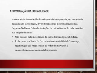 A PRIVATIZAÇÃO DA SOCIABILIDADE
A nova mídia é constituída de redes sociais interpessoais, em sua maioria
baseadas em laços fracos, diversificadíssimas e especializadíssimas.
Segundo Wellman, “não são imitações de outras formas de vida, mas têm
sua própria dinâmica”.
• Não existem pela inexistência de outras formas de sociabilidade.
• Reforçam a tendência de “privatização da sociabilidade” – ou seja,
reconstrução das redes sociais ao redor do indivíduo, o
desenvolvimento de comunidades pessoais.
 