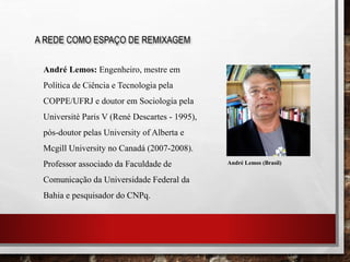 A REDE COMO ESPAÇO DE REMIXAGEM
André Lemos: Engenheiro, mestre em
Política de Ciência e Tecnologia pela
COPPE/UFRJ e doutor em Sociologia pela
Université Paris V (René Descartes - 1995),
pós-doutor pelas University of Alberta e
Mcgill University no Canadá (2007-2008).
Professor associado da Faculdade de
Comunicação da Universidade Federal da
Bahia e pesquisador do CNPq.
André Lemos (Brasil)
 