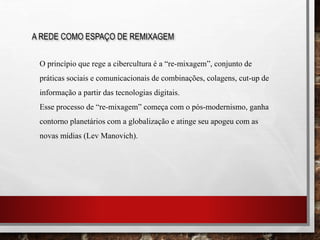A REDE COMO ESPAÇO DE REMIXAGEM
O princípio que rege a cibercultura é a “re-mixagem”, conjunto de
práticas sociais e comunicacionais de combinações, colagens, cut-up de
informação a partir das tecnologias digitais.
Esse processo de “re-mixagem” começa com o pós-modernismo, ganha
contorno planetários com a globalização e atinge seu apogeu com as
novas mídias (Lev Manovich).
 