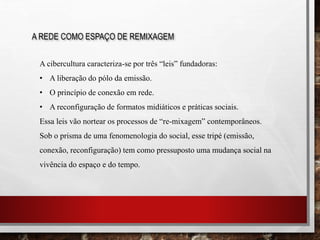 A REDE COMO ESPAÇO DE REMIXAGEM
A cibercultura caracteriza-se por três “leis” fundadoras:
• A liberação do pólo da emissão.
• O princípio de conexão em rede.
• A reconfiguração de formatos midiáticos e práticas sociais.
Essa leis vão nortear os processos de “re-mixagem” contemporâneos.
Sob o prisma de uma fenomenologia do social, esse tripé (emissão,
conexão, reconfiguração) tem como pressuposto uma mudança social na
vivência do espaço e do tempo.
 