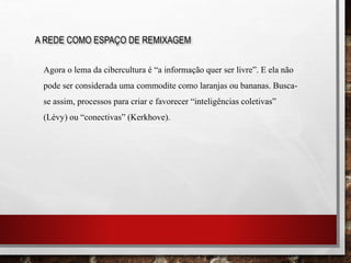 A REDE COMO ESPAÇO DE REMIXAGEM
Agora o lema da cibercultura é “a informação quer ser livre”. E ela não
pode ser considerada uma commodite como laranjas ou bananas. Busca-
se assim, processos para criar e favorecer “inteligências coletivas”
(Lévy) ou “conectivas” (Kerkhove).
 