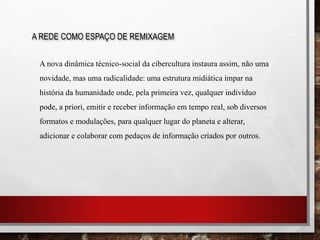 A REDE COMO ESPAÇO DE REMIXAGEM
A nova dinâmica técnico-social da cibercultura instaura assim, não uma
novidade, mas uma radicalidade: uma estrutura midiática ímpar na
história da humanidade onde, pela primeira vez, qualquer indivíduo
pode, a priori, emitir e receber informação em tempo real, sob diversos
formatos e modulações, para qualquer lugar do planeta e alterar,
adicionar e colaborar com pedaços de informação criados por outros.
 