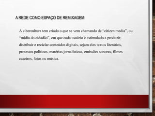 A REDE COMO ESPAÇO DE REMIXAGEM
A cibercultura tem criado o que se vem chamando de “citizen media”, ou
“mídia do cidadão”, em que cada usuário é estimulado a produzir,
distribuir e reciclar conteúdos digitais, sejam eles textos literários,
protestos políticos, matérias jornalísticas, emissões sonoras, filmes
caseiros, fotos ou música.
 