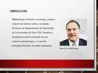 CIBERCULTURA
Pierre Levy: Filósofo e sociólogo, estuda o
impacto da internet sobre a sociedade.
Professor do Departamento de Hipermídia
da Universidade de Paris VIII. Pesquisa a
inteligência coletiva focando em um
contexto antropológico, e é um dos
principais filósofos da mídia atualmente.
Pierre Levy, 1956 (França)
 