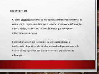 CIBERCULTURA
O termo ciberespaço especifica não apenas a infraestrutura material da
comunicação digital, mas também o universo oceânico de informações
que ela abriga, assim como os seres humanos que navegam e
alimentam esse universo.
Cibercultura especifica o conjunto de técnicas (materiais e
intelectuais), de práticas, de atitudes, de modos de pensamento e de
valores que se desenvolvem juntamente com o crescimento do
ciberespaço.
 