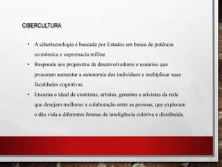 CIBERCULTURA
• A cibertecnologia é buscada por Estados em busca de potência
econômica e supremacia militar.
• Responde aos propósitos de desenvolvedores e usuários que
procuram aumentar a autonomia dos indivíduos e multiplicar suas
faculdades cognitivas.
• Encarna o ideal de cientistas, artistas, gerentes e ativistas da rede
que desejam melhorar a colaboração entre as pessoas, que exploram
e dão vida a diferentes formas de inteligência coletiva e distribuída.
 