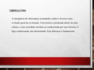CIBERCULTURA
A emergência do ciberespaço acompanha, traduz e favorece uma
evolução geral da civilização. Uma técnica é produzida dentro de uma
cultura, e uma sociedade encontra-se condicionada por suas técnicas. E
digo condicionada, não determinada. Essa diferença é fundamental.
 