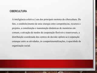 CIBERCULTURA
A inteligência coletiva é um dos principais motores da cibercultura. De
fato, o estabelecimento de uma sinergia entre competências, recursos e
projetos, a constituição e manutenção dinâmicas de memórias em
comum, a ativação de modos de cooperação flexíveis e transversais, a
distribuição coordenada dos centros de decisão opõem-se à separação
estanque entre as atividades, às compartimentalizações, à opacidade da
organização social.
 