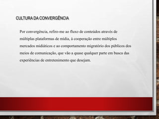 CULTURA DA CONVERGÊNCIA
Por convergência, refiro-me ao fluxo de conteúdos através de
múltiplas plataformas de mídia, à cooperação entre múltiplos
mercados midiáticos e ao comportamento migratório dos públicos dos
meios de comunicação, que vão a quase qualquer parte em busca das
experiências de entretenimento que desejam.
 