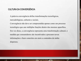 CULTURA DA CONVERGÊNCIA
A palavra convergência define transformações tecnológicas,
mercadológicas, culturais e sociais.
Convergência não deve ser compreendida apenas como um processo
tecnológico que une múltiplas funções dentro dos mesmos aparelhos.
Em vez disso, a convergência representa uma transformação cultural, à
medida que consumidores são incentivados a procurar novas
informações e fazer conexões em meio a conteúdos de mídia
dispersos.
 
