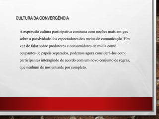 CULTURA DA CONVERGÊNCIA
A expressão cultura participativa contrasta com noções mais antigas
sobre a passividade dos espectadores dos meios de comunicação. Em
vez de falar sobre produtores e consumidores de mídia como
ocupantes de papéis separados, podemos agora considerá-los como
participantes interagindo de acordo com um novo conjunto de regras,
que nenhum de nós entende por completo.
 