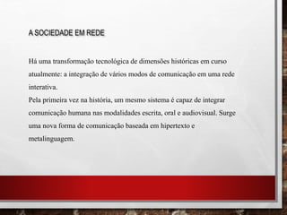 A SOCIEDADE EM REDE
Há uma transformação tecnológica de dimensões históricas em curso
atualmente: a integração de vários modos de comunicação em uma rede
interativa.
Pela primeira vez na história, um mesmo sistema é capaz de integrar
comunicação humana nas modalidades escrita, oral e audiovisual. Surge
uma nova forma de comunicação baseada em hipertexto e
metalinguagem.
 