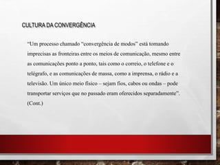 CULTURA DA CONVERGÊNCIA
“Um processo chamado “convergência de modos” está tornando
imprecisas as fronteiras entre os meios de comunicação, mesmo entre
as comunicações ponto a ponto, tais como o correio, o telefone e o
telégrafo, e as comunicações de massa, como a imprensa, o rádio e a
televisão. Um único meio físico – sejam fios, cabos ou ondas – pode
transportar serviços que no passado eram oferecidos separadamente”.
(Cont.)
 